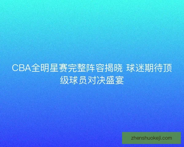 CBA全明星赛完整阵容揭晓 球迷期待顶级球员对决盛宴