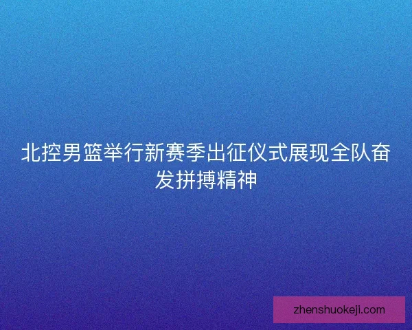 北控男篮举行新赛季出征仪式展现全队奋发拼搏精神